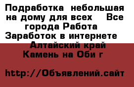 Подработка- небольшая на дому для всех. - Все города Работа » Заработок в интернете   . Алтайский край,Камень-на-Оби г.